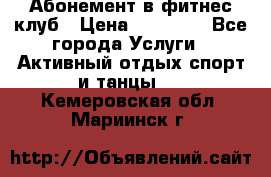 Абонемент в фитнес клуб › Цена ­ 23 000 - Все города Услуги » Активный отдых,спорт и танцы   . Кемеровская обл.,Мариинск г.